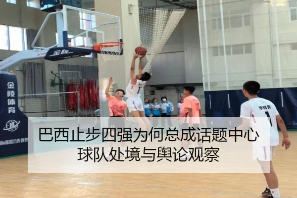 巴西止步四强为何总成话题中心 球队处境与舆论观察